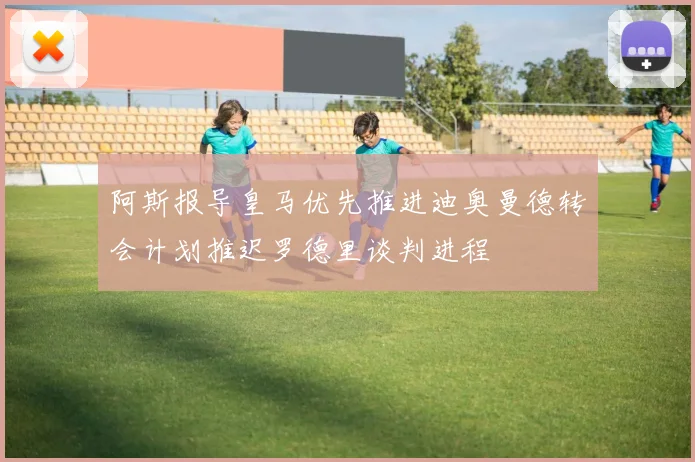 阿斯报导皇马优先推进迪奥曼德转会计划推迟罗德里谈判进程