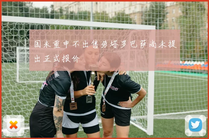 国米重申不出售劳塔罗巴萨尚未提出正式报价
