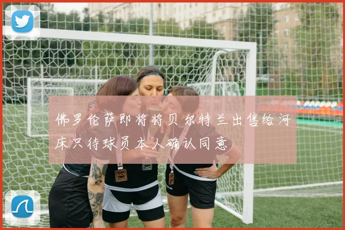 佛罗伦萨即将将贝尔特兰出售给河床只待球员本人确认同意