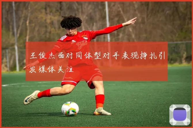 王俊杰面对同体型对手表现挣扎引发媒体关注