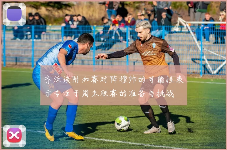齐沃谈附加赛对阵穆帅的可能性表示专注于周末联赛的准备与挑战