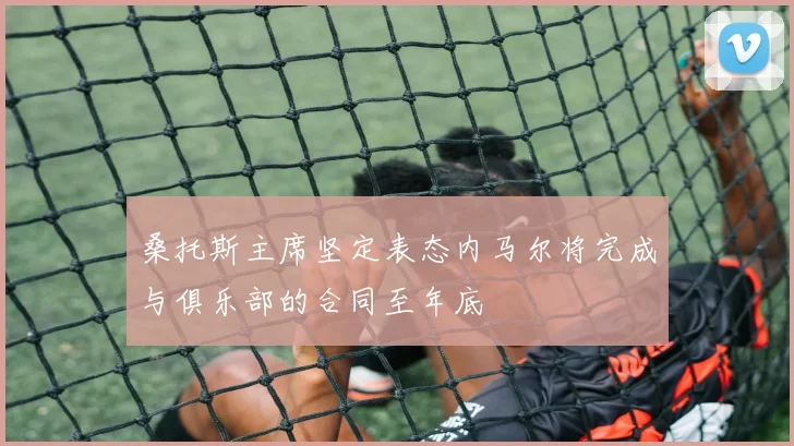 桑托斯主席坚定表态内马尔将完成与俱乐部的合同至年底