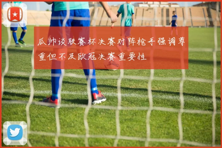 瓜帅谈联赛杯决赛对阵枪手强调尊重但不及欧冠决赛重要性