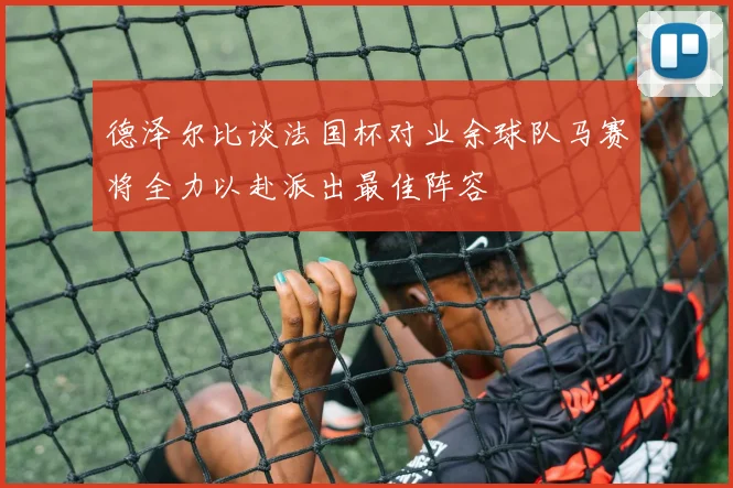 德泽尔比谈法国杯对业余球队马赛将全力以赴派出最佳阵容