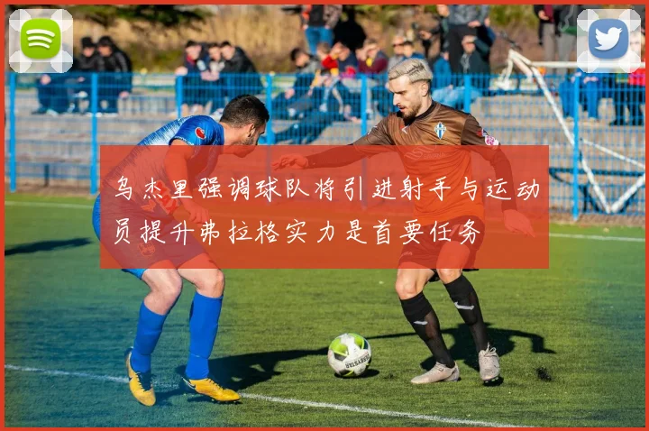 乌杰里强调球队将引进射手与运动员提升弗拉格实力是首要任务