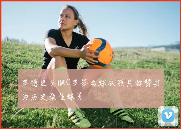 罗德里戈晒C罗签名球衣照片称赞其为历史最佳球员
