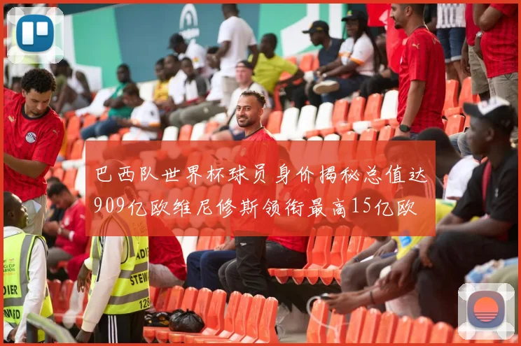 巴西队世界杯球员身价揭秘总值达909亿欧维尼修斯领衔最高15亿欧