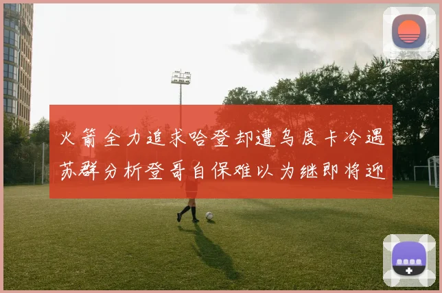 火箭全力追求哈登却遭乌度卡冷遇苏群分析登哥自保难以为继即将迎来抢七大战