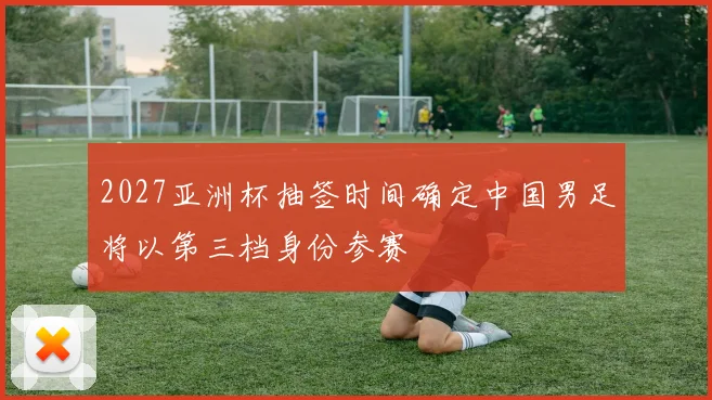 2027亚洲杯抽签时间确定中国男足将以第三档身份参赛